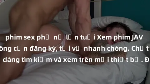 phim sex phụ nữ lớn tuổi Xem phim JAV online miễn phí không cần đăng ký, tải về nhanh chóng. Chất lượng HD, dễ dàng tìm kiếm và xem trên mọi thiết bị. Đặc biệt, không quảng cáo làm phiền.
