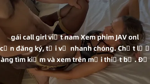 gái call girl việt nam Xem phim JAV online miễn phí không cần đăng ký, tải về nhanh chóng. Chất lượng HD, dễ dàng tìm kiếm và xem trên mọi thiết bị. Đặc biệt, không quảng cáo làm phiền.