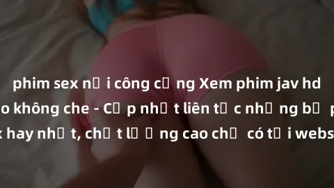 phim sex nơi công cộng Xem phim jav hd miễn phí đỉnh cao không che - Cập nhật liên tục những bộ phim sex hay nhất, chất lượng cao chỉ có tại website chuyên nghiệp hàng đầu.