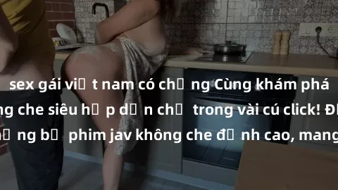 sex gái việt nam có chồng Cùng khám phá thế giới jav không che siêu hấp dẫn chỉ trong vài cú click! Đắm chìm trong những bộ phim jav không che đỉnh cao, mang lại trải nghiệm thú vị và đầy kích thích.