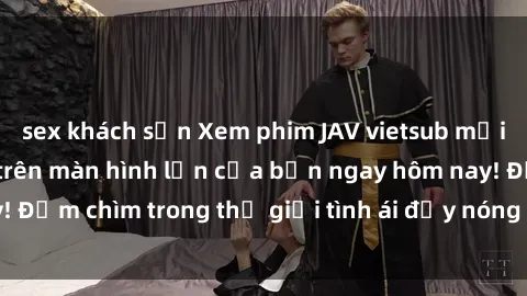 sex khách sạn Xem phim JAV vietsub mới nhất và hấp dẫn trên màn hình lớn của bạn ngay hôm nay! Đắm chìm trong thế giới tình ái đầy nóng bỏng và kích thích.