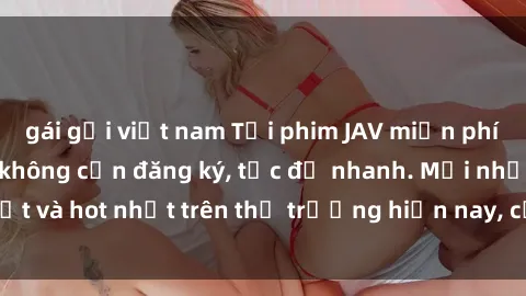 gái gọi việt nam Tải phim JAV miễn phí chất lượng cao, không cần đăng ký, tốc độ nhanh. Mới nhất và hot nhất trên thị trường hiện nay, cập nhật hàng ngày.