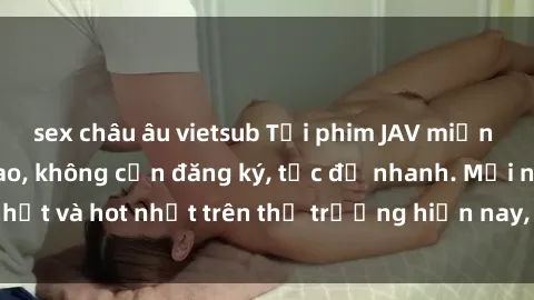 sex châu âu vietsub Tải phim JAV miễn phí chất lượng cao, không cần đăng ký, tốc độ nhanh. Mới nhất và hot nhất trên thị trường hiện nay, cập nhật hàng ngày.