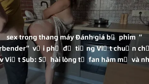 sex trong thang máy Đánh giá bộ phim “Avatar: The Last Airbender” với phụ đề tiếng Việt chuẩn chỉnh từ nhóm Jav Việt Sub: Sự hài lòng từ fan hâm mộ và những điểm đáng chú ý trong bộ phim.