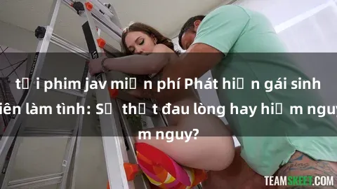 tải phim jav miễn phí Phát hiện gái sinh viên làm tình: Sự thật đau lòng hay hiểm nguy?