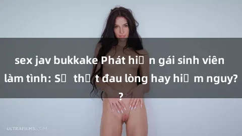 sex jav bukkake Phát hiện gái sinh viên làm tình: Sự thật đau lòng hay hiểm nguy?