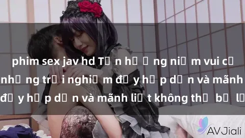 phim sex jav hd Tận hưởng niềm vui của sex với gái trẻ: những trải nghiệm đầy hấp dẫn và mãnh liệt không thể bỏ lỡ