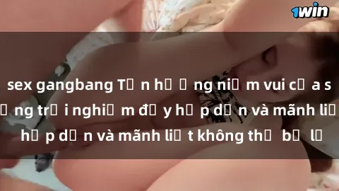 sex gangbang Tận hưởng niềm vui của sex với gái trẻ: những trải nghiệm đầy hấp dẫn và mãnh liệt không thể bỏ lỡ