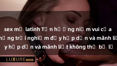 sex mỹ latinh Tận hưởng niềm vui của sex với gái trẻ: những trải nghiệm đầy hấp dẫn và mãnh liệt không thể bỏ lỡ