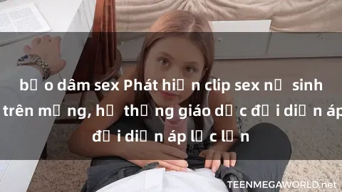 bạo dâm sex Phát hiện clip sex nữ sinh gây sốc trên mạng, hệ thống giáo dục đối diện áp lực lớn