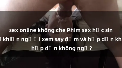 sex online không che Phim sex học sinh: Điều gì khiến người xem say đắm và hấp dẫn không ngờ?