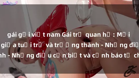 gái gọi việt nam Gái trẻ quan hệ: Mối quan hệ khác biệt giữa tuổi trẻ và trưởng thành - Những điều cần biết và cảnh báo từ chuyên gia