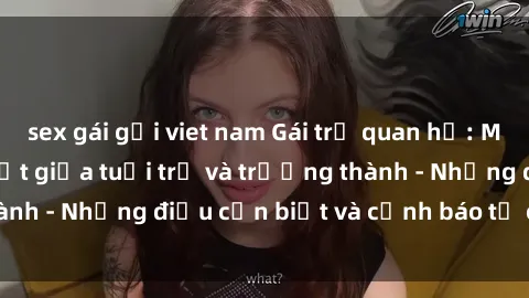 sex gái gọi viet nam Gái trẻ quan hệ: Mối quan hệ khác biệt giữa tuổi trẻ và trưởng thành - Những điều cần biết và cảnh báo từ chuyên gia