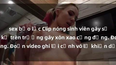 sex bạo lực Clip nóng sinh viên gây sốc: Hành động cấm kỵ trên trường gây xôn xao cộng đồng. Đoạn video ghi lại cảnh vô lễ khiến dư luận bức xúc.