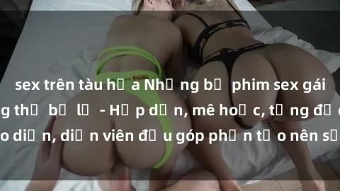sex trên tàu hỏa Những bộ phim sex gái già đỉnh cao không thể bỏ lỡ - Hấp dẫn, mê hoặc, từng đạo diễn, diễn viên đều góp phần tạo nên sự hấp dẫn, kích thích.