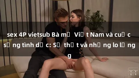 sex 4P vietsub Bà mẹ Việt Nam và cuộc sống tình dục: Sự thật và những lo lắng