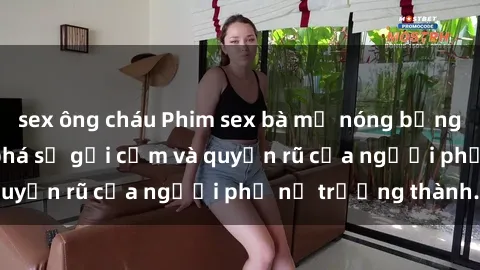 sex ông cháu Phim sex bà mẹ nóng bỏng: Hành trình khám phá sự gợi cảm và quyến rũ của người phụ nữ trưởng thành.