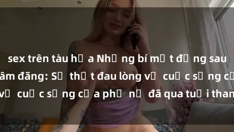 sex trên tàu hỏa Những bí mật đằng sau vẻ ngoài gái già dâm đãng: Sự thật đau lòng về cuộc sống của phụ nữ đã qua tuổi thanh xuân
