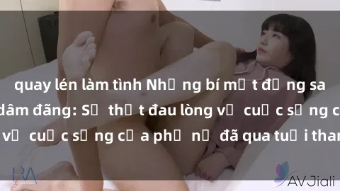quay lén làm tình Những bí mật đằng sau vẻ ngoài gái già dâm đãng: Sự thật đau lòng về cuộc sống của phụ nữ đã qua tuổi thanh xuân
