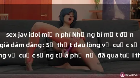 sex jav idol miễn phí Những bí mật đằng sau vẻ ngoài gái già dâm đãng: Sự thật đau lòng về cuộc sống của phụ nữ đã qua tuổi thanh xuân