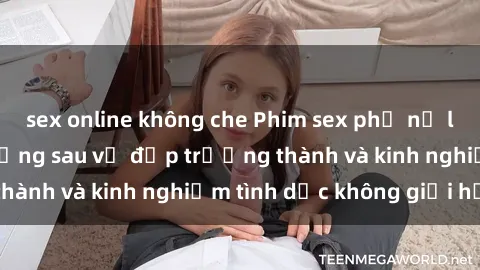 sex online không che Phim sex phụ nữ lớn tuổi: Sức hút đằng sau vẻ đẹp trưởng thành và kinh nghiệm tình dục không giới hạn