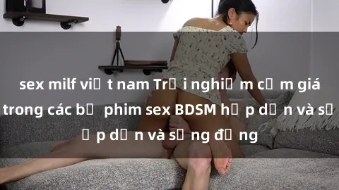 sex milf việt nam Trải nghiệm cảm giác mới lạ trong các bộ phim sex BDSM hấp dẫn và sống động