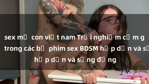 sex mẹ con việt nam Trải nghiệm cảm giác mới lạ trong các bộ phim sex BDSM hấp dẫn và sống động