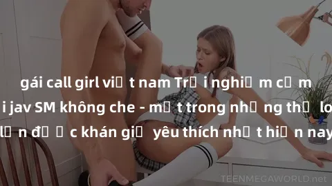 gái call girl việt nam Trải nghiệm cảm xúc thăng hoa với jav SM không che - một trong những thể loại phim người lớn được khán giả yêu thích nhất hiện nay. Đảm bảo đem lại sự hấp dẫn, kích thích tối đa
