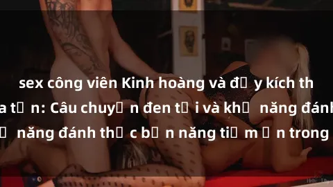 sex công viên Kinh hoàng và đầy kích thích với phim sex tra tấn: Câu chuyện đen tối và khả năng đánh thức bản năng tiềm ẩn trong con người