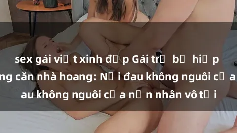 sex gái việt xinh đẹp Gái trẻ bị hiếp dâm bạo lực trong căn nhà hoang: Nỗi đau không nguôi của nạn nhân vô tội