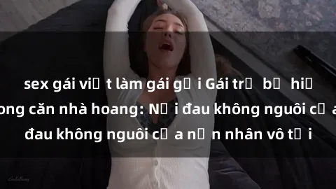 sex gái việt làm gái gọi Gái trẻ bị hiếp dâm bạo lực trong căn nhà hoang: Nỗi đau không nguôi của nạn nhân vô tội