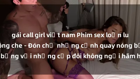 gái call girl việt nam Phim sex loạn luân đầy kích thích không che - Đón chờ những cảnh quay nóng bỏng với những cặp đôi không ngại hãm hiếp gia đình trong lòng