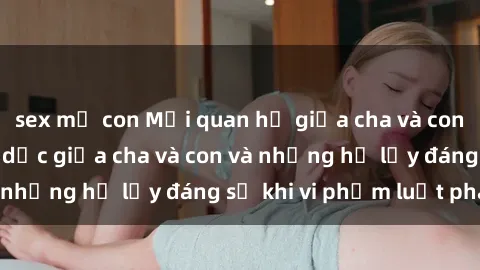 sex mẹ con Mối quan hệ giữa cha và con: Sự thật về tình dục giữa cha và con và những hệ lụy đáng sợ khi vi phạm luật pháp.