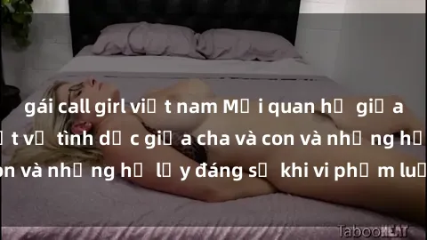 gái call girl việt nam Mối quan hệ giữa cha và con: Sự thật về tình dục giữa cha và con và những hệ lụy đáng sợ khi vi phạm luật pháp.