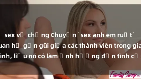 sex vợ chồng Chuyện `sex anh em ruột` - Đề cập đến quan hệ gần gũi giữa các thành viên trong gia đình, liệu nó có làm ảnh hưởng đến tình cảm gia đình hay không?