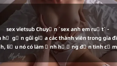 sex vietsub Chuyện `sex anh em ruột` - Đề cập đến quan hệ gần gũi giữa các thành viên trong gia đình, liệu nó có làm ảnh hưởng đến tình cảm gia đình hay không?
