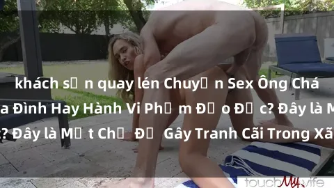 khách sạn quay lén Chuyện Sex Ông Cháu: Mối Quan Hệ Gia Đình Hay Hành Vi Phạm Đạo Đức? Đây là Một Chủ Đề Gây Tranh Cãi Trong Xã Hội Hiện Nay.