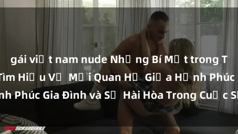 gái việt nam nude Những Bí Mật trong Tình Dục Gia Đình: Tìm Hiểu Về Mối Quan Hệ Giữa Hạnh Phúc Gia Đình và Sự Hài Hòa Trong Cuộc Sống Tình Dục