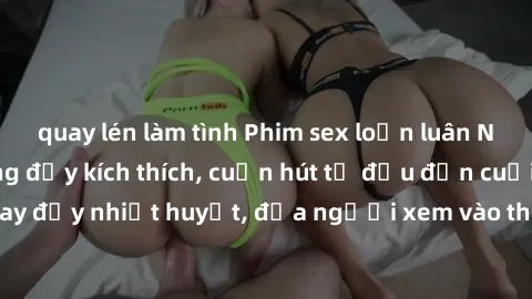 quay lén làm tình Phim sex loạn luân Nhật Bản: Hành động đầy kích thích, cuốn hút từ đầu đến cuối. Những cảnh quay đầy nhiệt huyết, đưa người xem vào thế giới độc đáo của tình thân. Đừng bỏ lỡ!