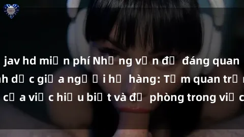 jav hd miễn phí Những vấn đề đáng quan tâm về quan hệ tình dục giữa người họ hàng: Tầm quan trọng của việc hiểu biết và đề phòng trong việc tiếp xúc trong gia đình.