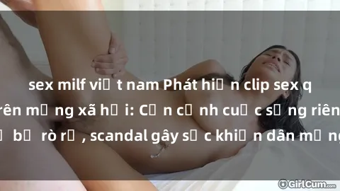 sex milf việt nam Phát hiện clip sex quay lén hot nhất trên mạng xã hội: Cận cảnh cuộc sống riêng tư bị rò rỉ, scandal gây sốc khiến dân mạng không khỏi bàng hoàng