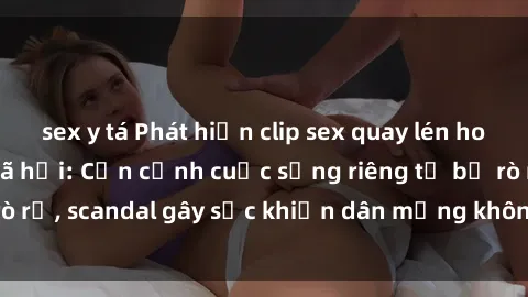 sex y tá Phát hiện clip sex quay lén hot nhất trên mạng xã hội: Cận cảnh cuộc sống riêng tư bị rò rỉ, scandal gây sốc khiến dân mạng không khỏi bàng hoàng