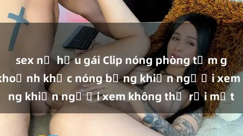 sex nữ hầu gái Clip nóng phòng tắm gây sốt: Cận cảnh khoảnh khắc nóng bỏng khiến người xem không thể rời mắt