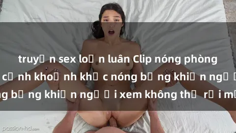 truyện sex loạn luân Clip nóng phòng tắm gây sốt: Cận cảnh khoảnh khắc nóng bỏng khiến người xem không thể rời mắt