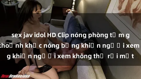 sex jav idol HD Clip nóng phòng tắm gây sốt: Cận cảnh khoảnh khắc nóng bỏng khiến người xem không thể rời mắt