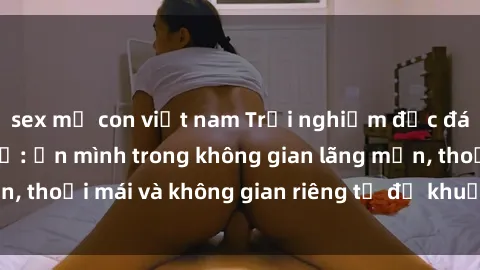 sex mẹ con việt nam Trải nghiệm độc đáo tại sex nhà nghỉ: ẩn mình trong không gian lãng mạn, thoải mái và không gian riêng tư để khuấy động tình ái.