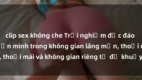 clip sex không che Trải nghiệm độc đáo tại sex nhà nghỉ: ẩn mình trong không gian lãng mạn, thoải mái và không gian riêng tư để khuấy động tình ái.