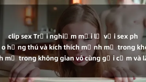 clip sex Trải nghiệm mới lạ với sex phòng tắm - Cách tạo hứng thú và kích thích mạnh mẽ trong không gian vô cùng gợi cảm và lãng mạn