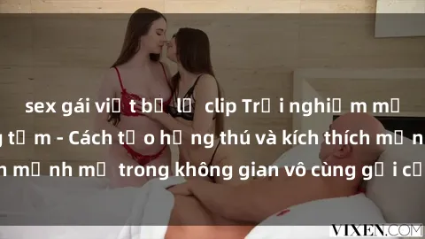 sex gái việt bị lộ clip Trải nghiệm mới lạ với sex phòng tắm - Cách tạo hứng thú và kích thích mạnh mẽ trong không gian vô cùng gợi cảm và lãng mạn