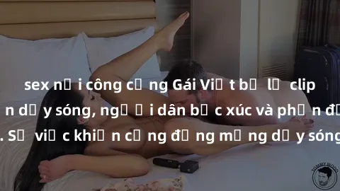 sex nơi công cộng Gái Việt bị lộ clip sex khiến dư luận dậy sóng, người dân bức xúc và phản đối gay gắt. Sự việc khiến cộng đồng mạng dậy sóng và yêu cầu xử lý nghiêm ngặt.